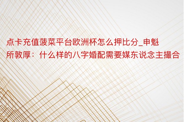 点卡充值菠菜平台欧洲杯怎么押比分_申魁所敦厚：什么样的八字婚配需要媒东说念主撮合