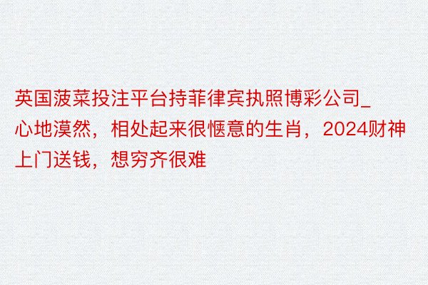 英国菠菜投注平台持菲律宾执照博彩公司_心地漠然，相处起来很惬意的生肖，2024财神上门送钱，想穷齐很难