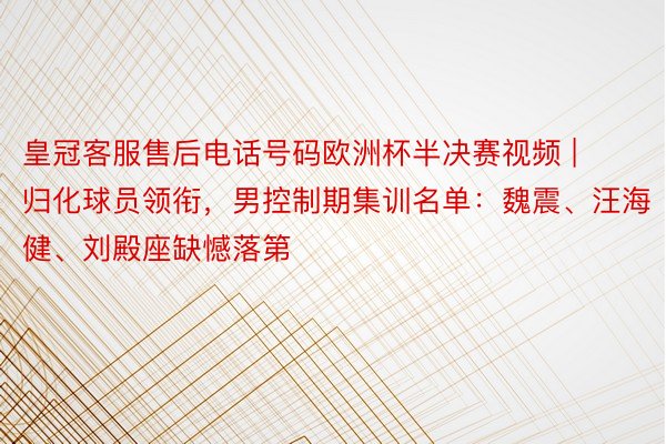 皇冠客服售后电话号码欧洲杯半决赛视频 | 归化球员领衔，男控制期集训名单：魏震、汪海健、刘殿座缺憾落第