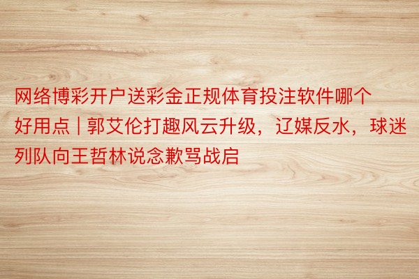 网络博彩开户送彩金正规体育投注软件哪个好用点 | 郭艾伦打趣风云升级，辽媒反水，球迷列队向王哲林说念歉骂战启