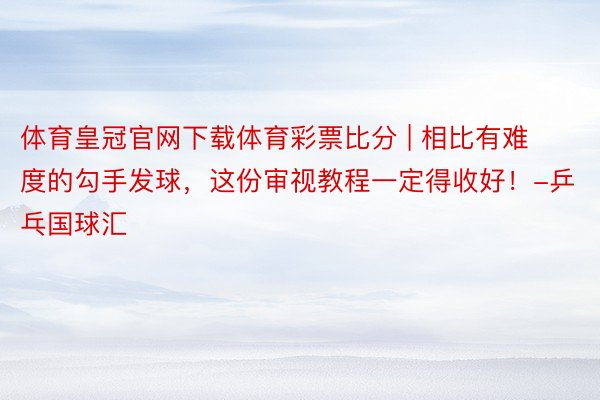 体育皇冠官网下载体育彩票比分 | 相比有难度的勾手发球，这份审视教程一定得收好！-乒乓国球汇