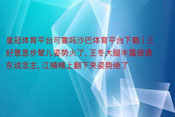 皇冠体育平台可靠吗沙巴体育平台下载 | 三好意思步辇儿姿势火了, 王冬大腿半露很诱东说念主, 江楠楠上翻下夹姿势绝了