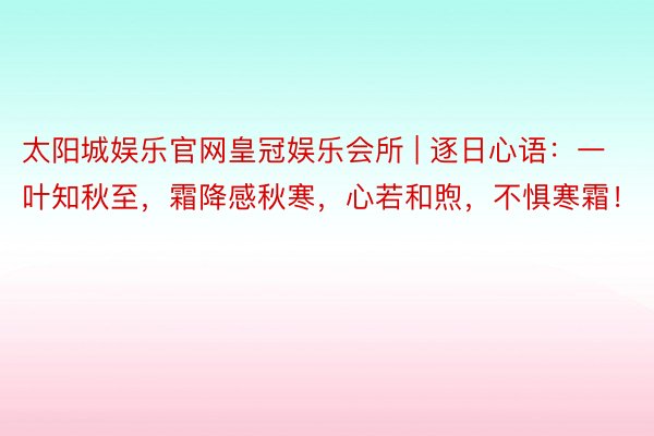 太阳城娱乐官网皇冠娱乐会所 | 逐日心语：一叶知秋至，霜降感秋寒，心若和煦，不惧寒霜！