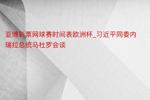 亚博彩票网球赛时间表欧洲杯_习近平同委内瑞拉总统马杜罗会谈