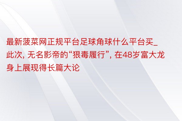 最新菠菜网正规平台足球角球什么平台买_此次, 无名影帝的“狠毒履行”, 在48岁富大龙身上展现得长篇大论