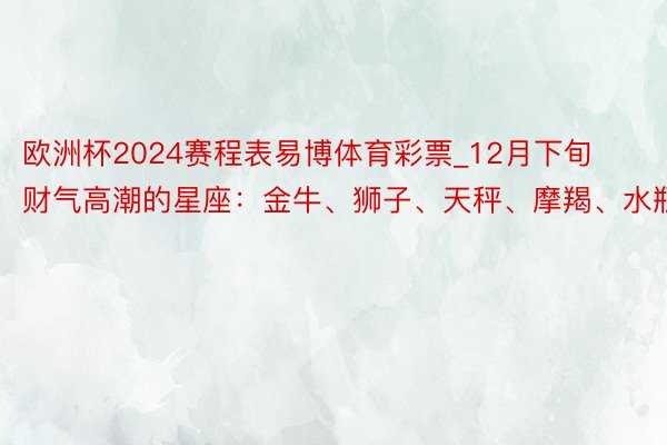 欧洲杯2024赛程表易博体育彩票_12月下旬财气高潮的星座：金牛、狮子、天秤、摩羯、水瓶座