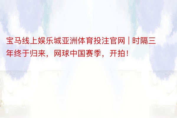 宝马线上娱乐城亚洲体育投注官网 | 时隔三年终于归来，网球中国赛季，开拍！