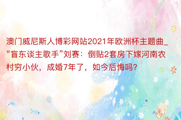 澳门威尼斯人博彩网站2021年欧洲杯主题曲_“盲东谈主歌手”刘赛：倒贴2套房下嫁河南农村穷小伙，成婚7年了，如今后悔吗？