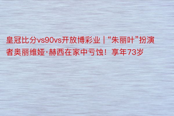 皇冠比分vs90vs开放博彩业 | “朱丽叶”扮演者奥丽维娅·赫西在家中亏蚀！享年73岁