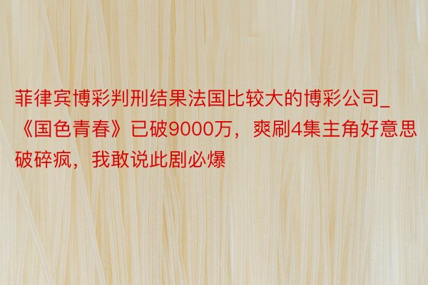 菲律宾博彩判刑结果法国比较大的博彩公司_《国色青春》已破9000万，爽刷4集主角好意思破碎疯，我敢说此剧必爆