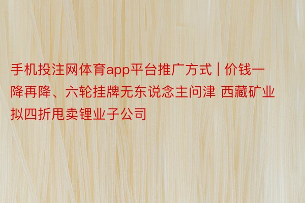 手机投注网体育app平台推广方式 | 价钱一降再降、六轮挂牌无东说念主问津 西藏矿业拟四折甩卖锂业子公司